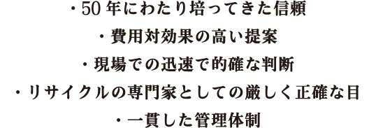 ・50年にわたり培ってきた信頼・費用対効果の高い提案・現場での迅速で的確な判断・リサイクルの専門家としての厳しく正確な目・一貫した管理体制