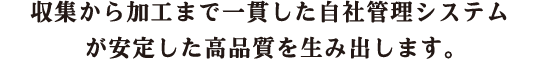 収集から加工まで一貫した自社管理システムが安定した高品質を生み出します。